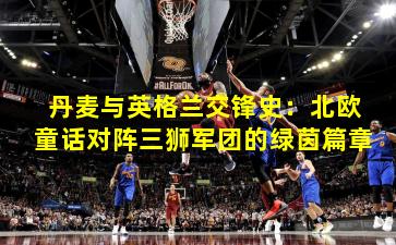 丹麦与英格兰交锋史：北欧童话对阵三狮军团的绿茵篇章