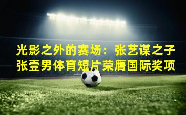 光影之外的赛场：张艺谋之子张壹男体育短片荣膺国际奖项